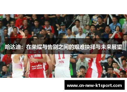 哈达迪：在荣耀与告别之间的艰难抉择与未来展望