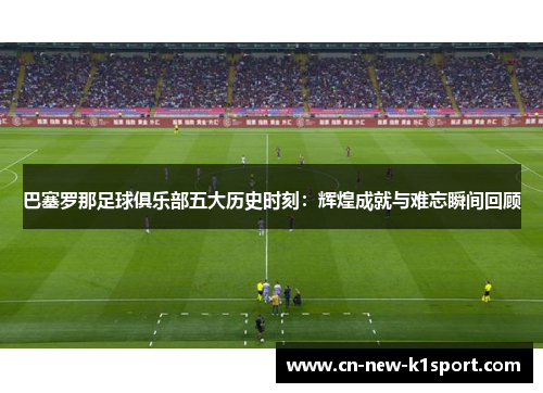 巴塞罗那足球俱乐部五大历史时刻：辉煌成就与难忘瞬间回顾