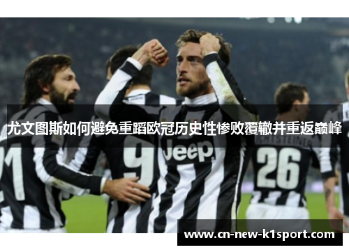 尤文图斯如何避免重蹈欧冠历史性惨败覆辙并重返巅峰