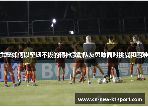武磊如何以坚韧不拔的精神激励队友勇敢面对挑战和困难
