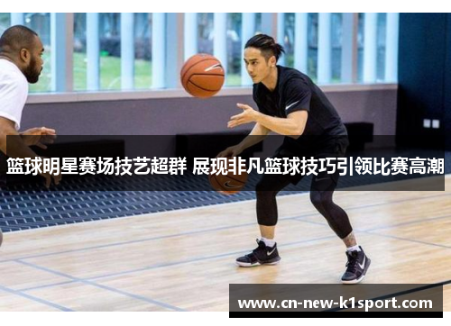 篮球明星赛场技艺超群 展现非凡篮球技巧引领比赛高潮
