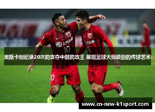 奥斯卡创纪录20次助攻夺中超助攻王 展现足球大师级别的传球艺术